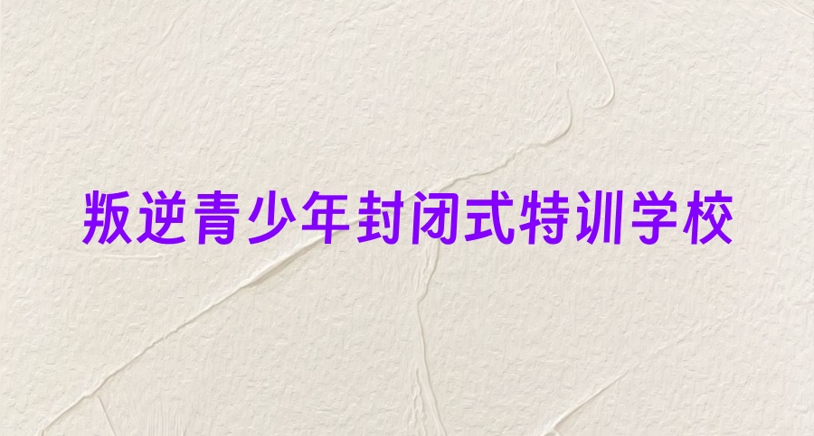 成都青春期叛逆封闭式管教学校 成都青春期叛逆封闭式管教学校